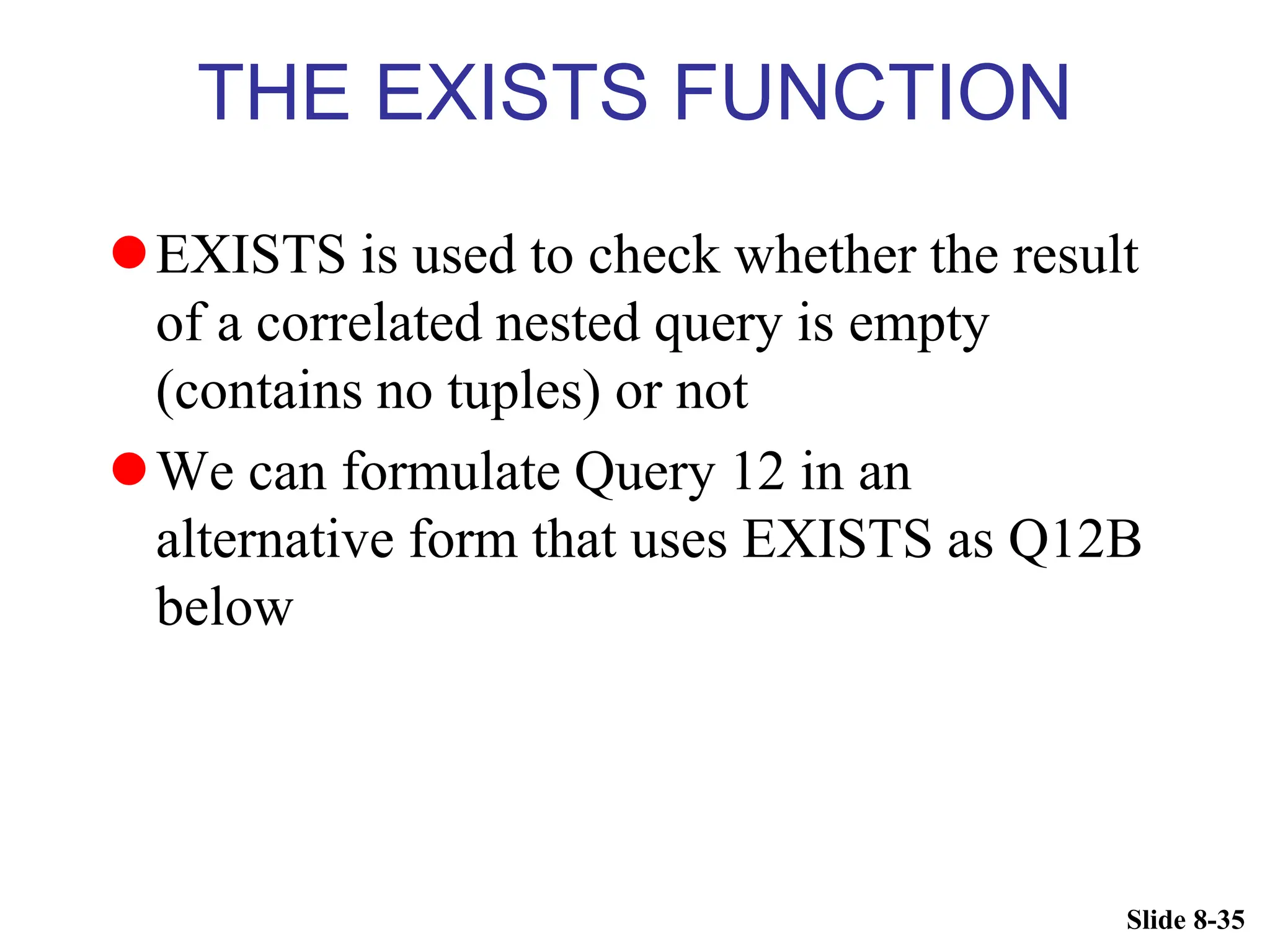 Slide 8-35
THE EXISTS FUNCTION
EXISTS is used to check whether the result
of a correlated nested query is empty
(contains no tuples) or not
We can formulate Query 12 in an
alternative form that uses EXISTS as Q12B
below
 