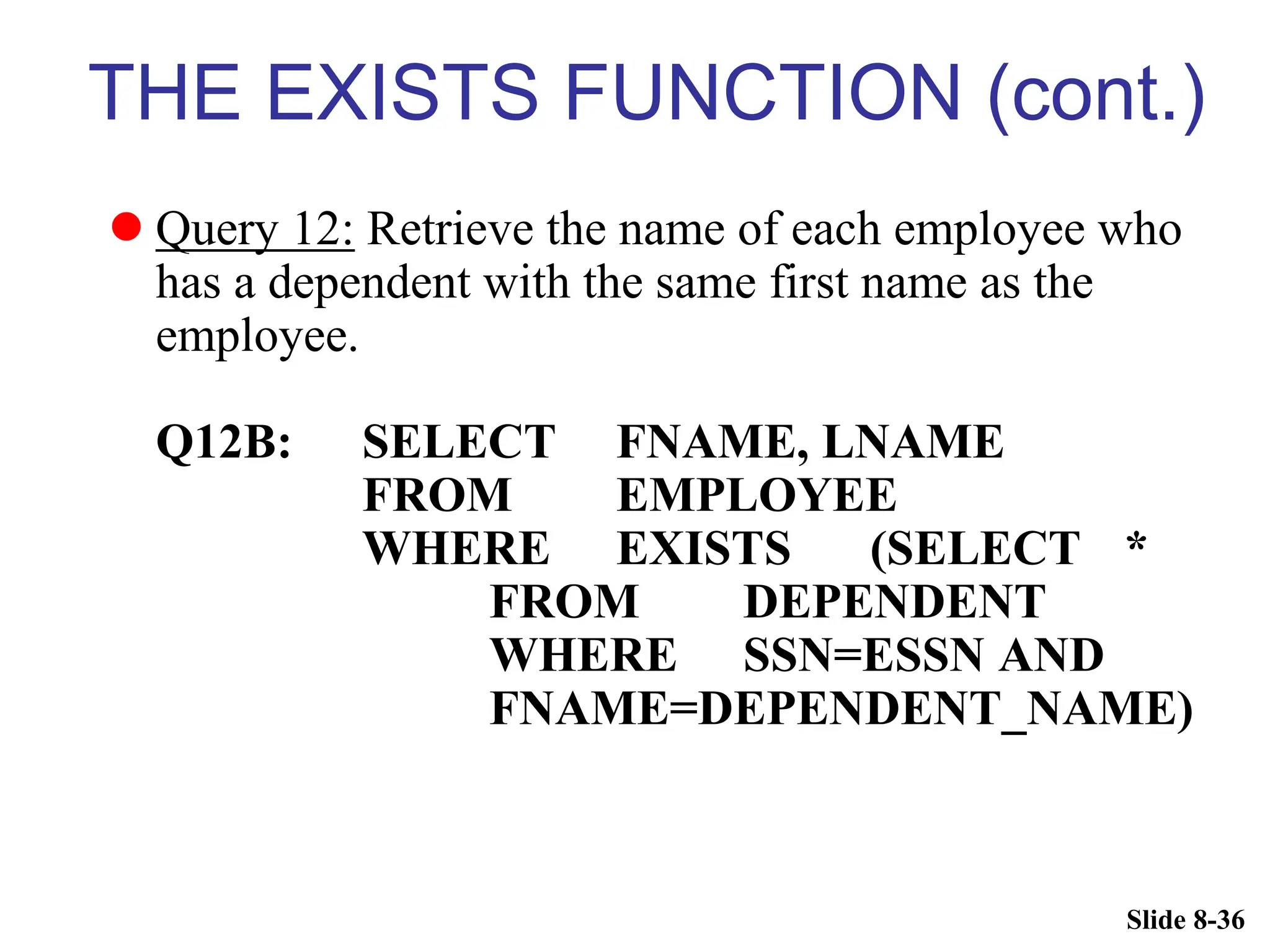 Slide 8-36
THE EXISTS FUNCTION (cont.)
 Query 12: Retrieve the name of each employee who
has a dependent with the same first name as the
employee.
Q12B: SELECT FNAME, LNAME
FROM EMPLOYEE
WHERE EXISTS (SELECT *
FROM DEPENDENT
WHERE SSN=ESSN AND
FNAME=DEPENDENT_NAME)
 