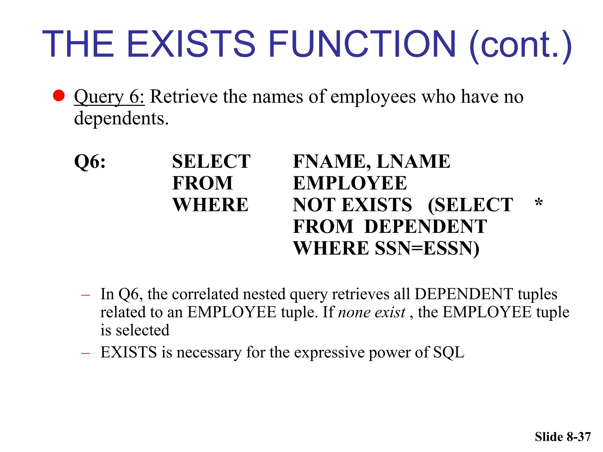 Slide 8-37
THE EXISTS FUNCTION (cont.)
 Query 6: Retrieve the names of employees who have no
dependents.
Q6: SELECT FNAME, LNAME
FROM EMPLOYEE
WHERE NOT EXISTS (SELECT *
FROM DEPENDENT
WHERE SSN=ESSN)
– In Q6, the correlated nested query retrieves all DEPENDENT tuples
related to an EMPLOYEE tuple. If none exist , the EMPLOYEE tuple
is selected
– EXISTS is necessary for the expressive power of SQL
 