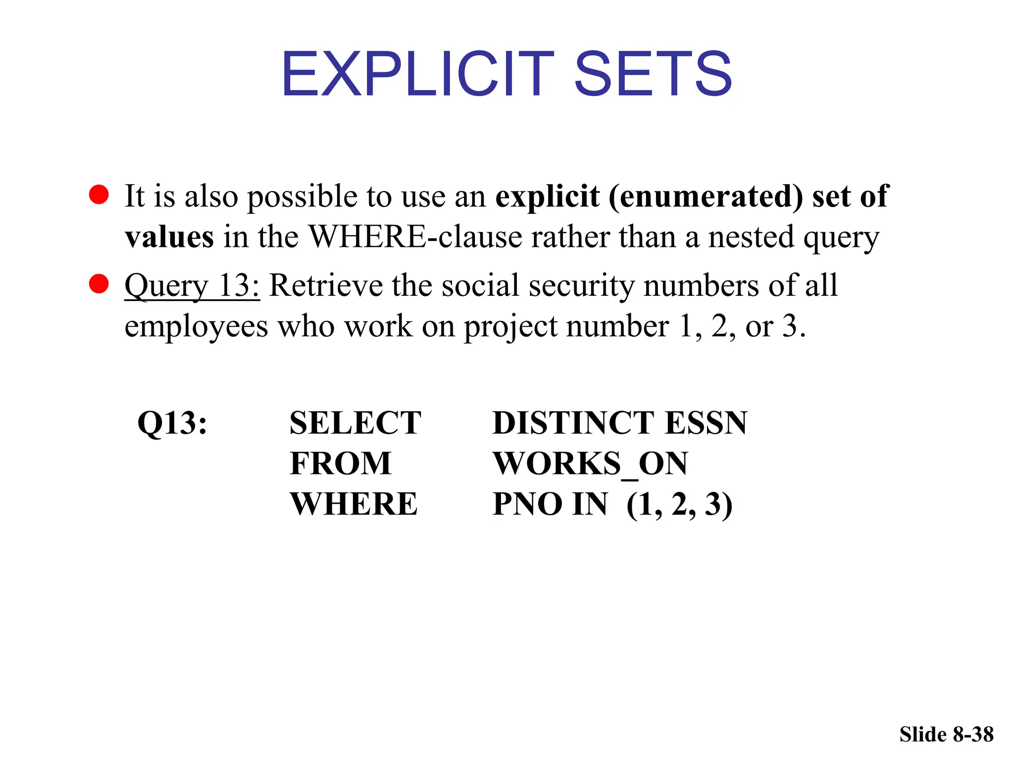 Slide 8-38
EXPLICIT SETS
 It is also possible to use an explicit (enumerated) set of
values in the WHERE-clause rather than a nested query
 Query 13: Retrieve the social security numbers of all
employees who work on project number 1, 2, or 3.
Q13: SELECT DISTINCT ESSN
FROM WORKS_ON
WHERE PNO IN (1, 2, 3)
 