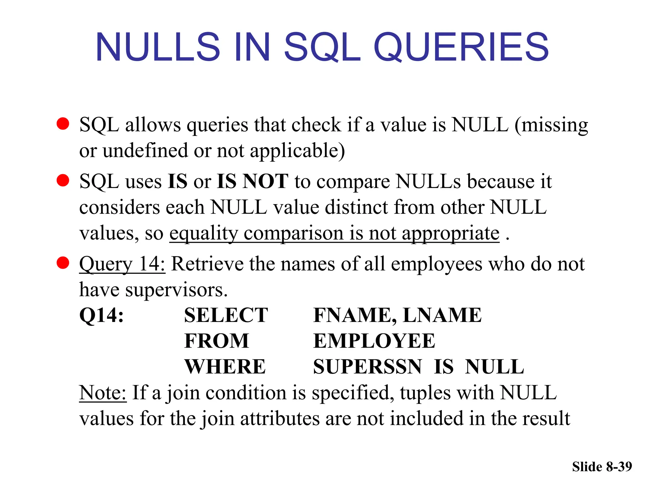 Slide 8-39
NULLS IN SQL QUERIES
 SQL allows queries that check if a value is NULL (missing
or undefined or not applicable)
 SQL uses IS or IS NOT to compare NULLs because it
considers each NULL value distinct from other NULL
values, so equality comparison is not appropriate .
 Query 14: Retrieve the names of all employees who do not
have supervisors.
Q14: SELECT FNAME, LNAME
FROM EMPLOYEE
WHERE SUPERSSN IS NULL
Note: If a join condition is specified, tuples with NULL
values for the join attributes are not included in the result
 