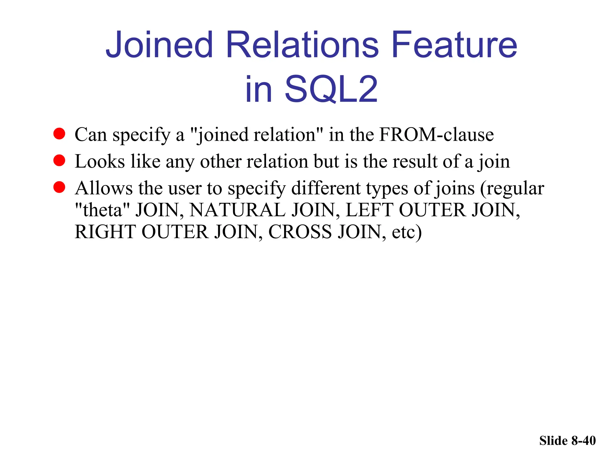 Slide 8-40
Joined Relations Feature
in SQL2
 Can specify a "joined relation" in the FROM-clause
 Looks like any other relation but is the result of a join
 Allows the user to specify different types of joins (regular
"theta" JOIN, NATURAL JOIN, LEFT OUTER JOIN,
RIGHT OUTER JOIN, CROSS JOIN, etc)
 