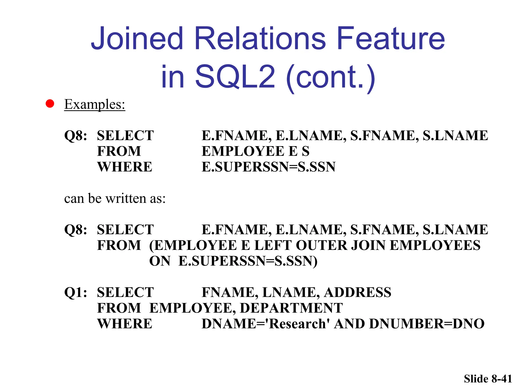 Slide 8-41
Joined Relations Feature
in SQL2 (cont.)
 Examples:
Q8: SELECT E.FNAME, E.LNAME, S.FNAME, S.LNAME
FROM EMPLOYEE E S
WHERE E.SUPERSSN=S.SSN
can be written as:
Q8: SELECT E.FNAME, E.LNAME, S.FNAME, S.LNAME
FROM (EMPLOYEE E LEFT OUTER JOIN EMPLOYEES
ON E.SUPERSSN=S.SSN)
Q1: SELECT FNAME, LNAME, ADDRESS
FROM EMPLOYEE, DEPARTMENT
WHERE DNAME='Research' AND DNUMBER=DNO
 