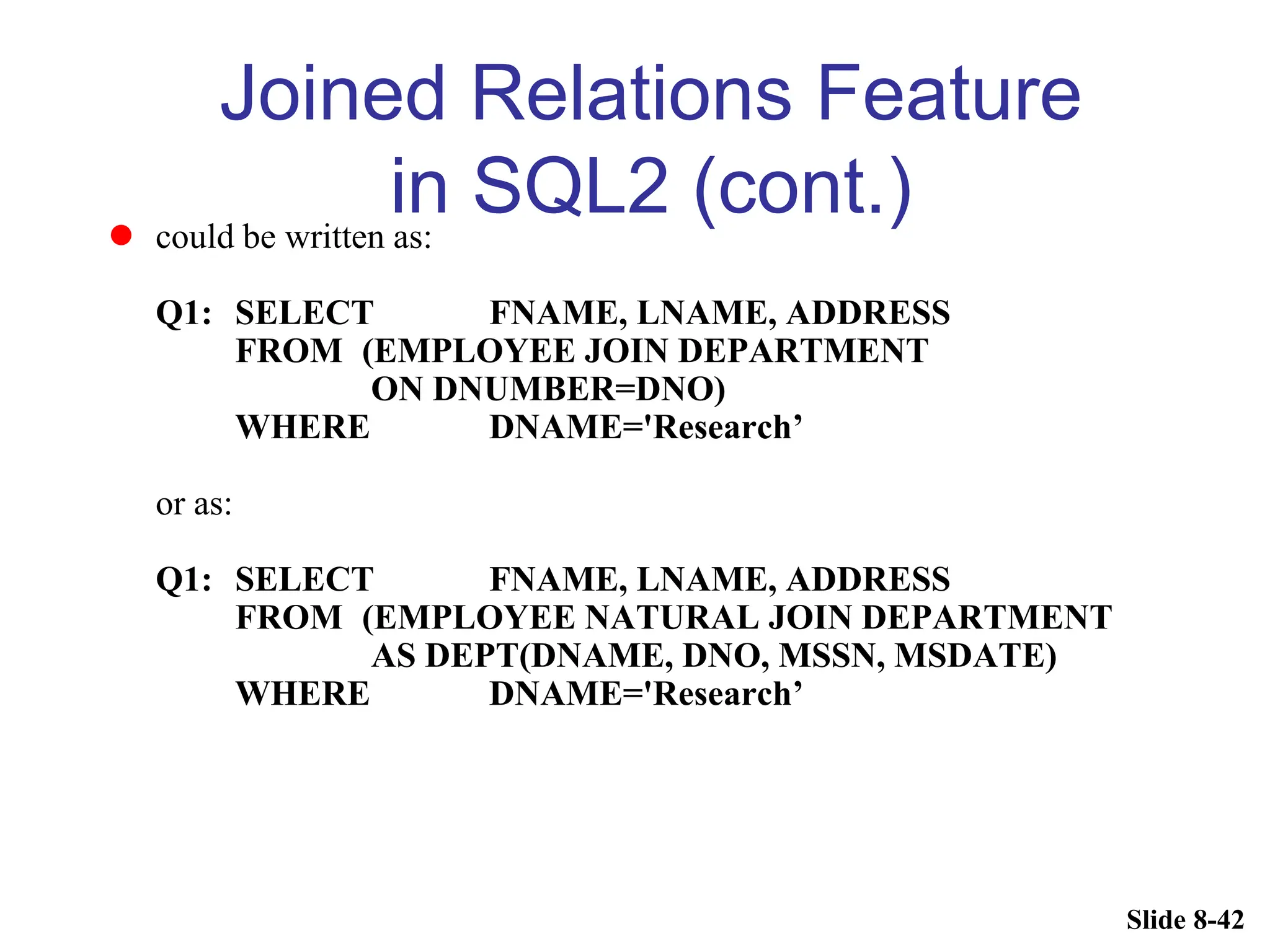 Slide 8-42
Joined Relations Feature
in SQL2 (cont.)
 could be written as:
Q1: SELECT FNAME, LNAME, ADDRESS
FROM (EMPLOYEE JOIN DEPARTMENT
ON DNUMBER=DNO)
WHERE DNAME='Research’
or as:
Q1: SELECT FNAME, LNAME, ADDRESS
FROM (EMPLOYEE NATURAL JOIN DEPARTMENT
AS DEPT(DNAME, DNO, MSSN, MSDATE)
WHERE DNAME='Research’
 