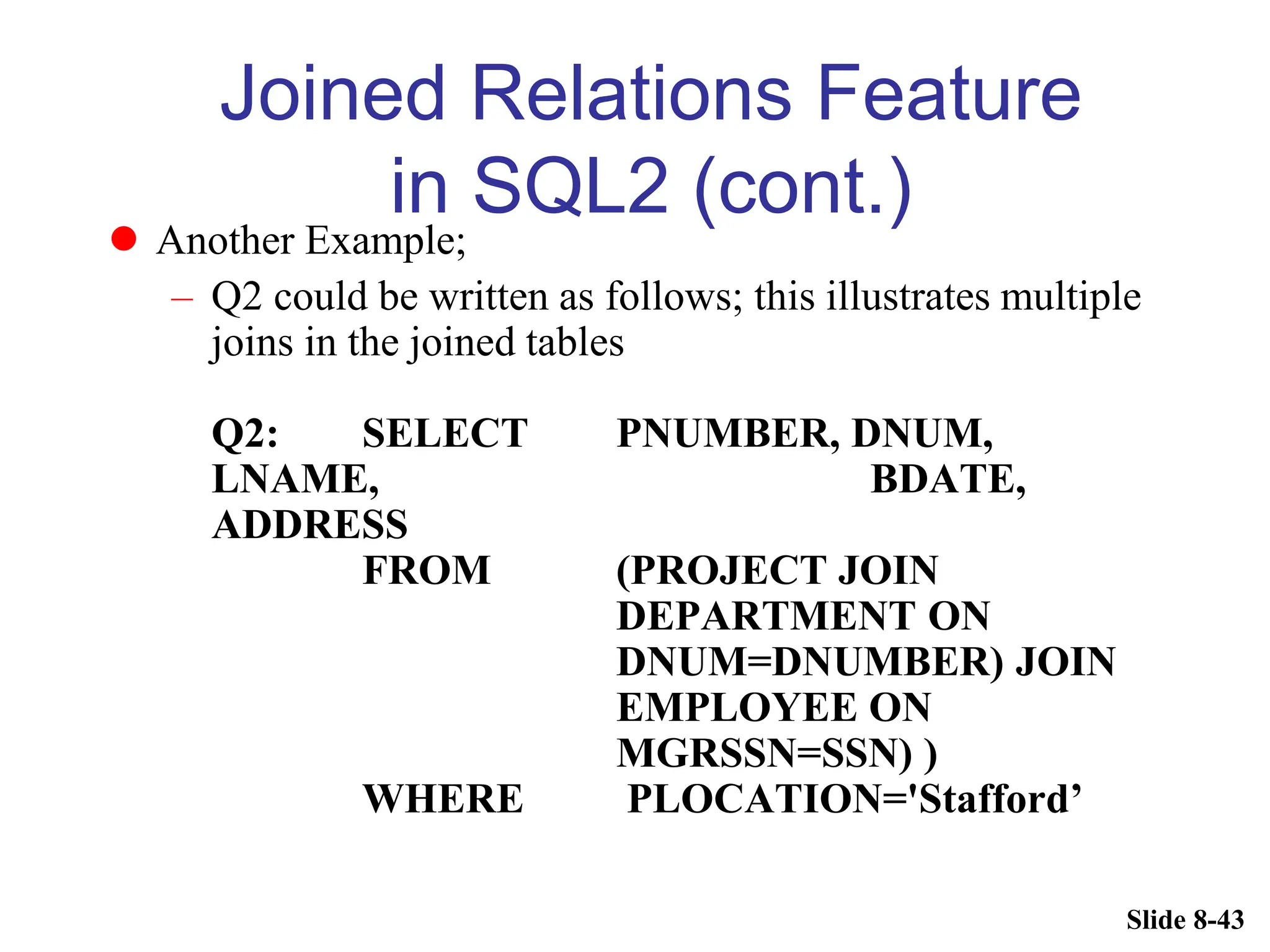 Slide 8-43
Joined Relations Feature
in SQL2 (cont.)
 Another Example;
– Q2 could be written as follows; this illustrates multiple
joins in the joined tables
Q2: SELECT PNUMBER, DNUM,
LNAME, BDATE,
ADDRESS
FROM (PROJECT JOIN
DEPARTMENT ON
DNUM=DNUMBER) JOIN
EMPLOYEE ON
MGRSSN=SSN) )
WHERE PLOCATION='Stafford’
 