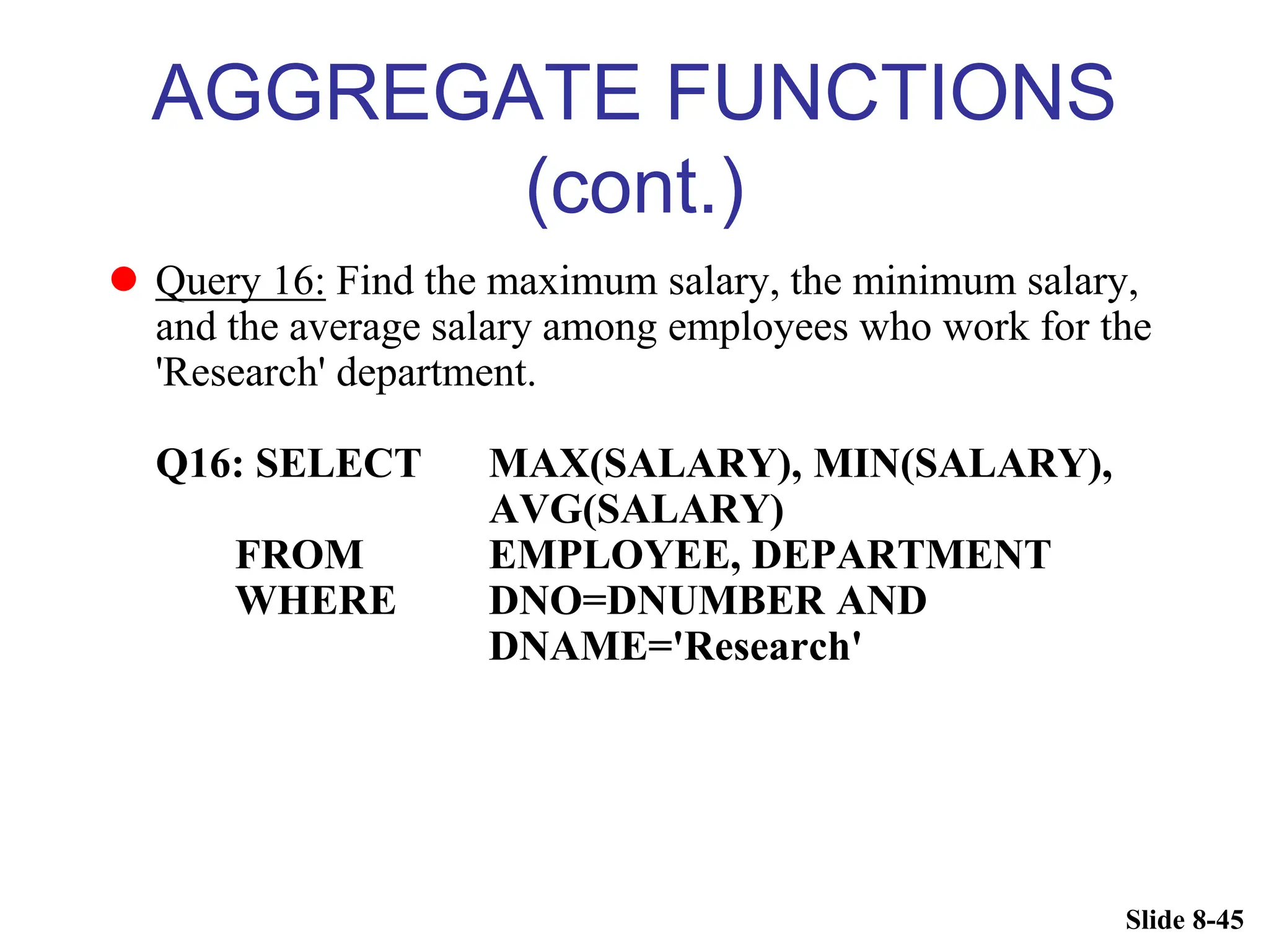 Slide 8-45
AGGREGATE FUNCTIONS
(cont.)
 Query 16: Find the maximum salary, the minimum salary,
and the average salary among employees who work for the
'Research' department.
Q16: SELECT MAX(SALARY), MIN(SALARY),
AVG(SALARY)
FROM EMPLOYEE, DEPARTMENT
WHERE DNO=DNUMBER AND
DNAME='Research'
 