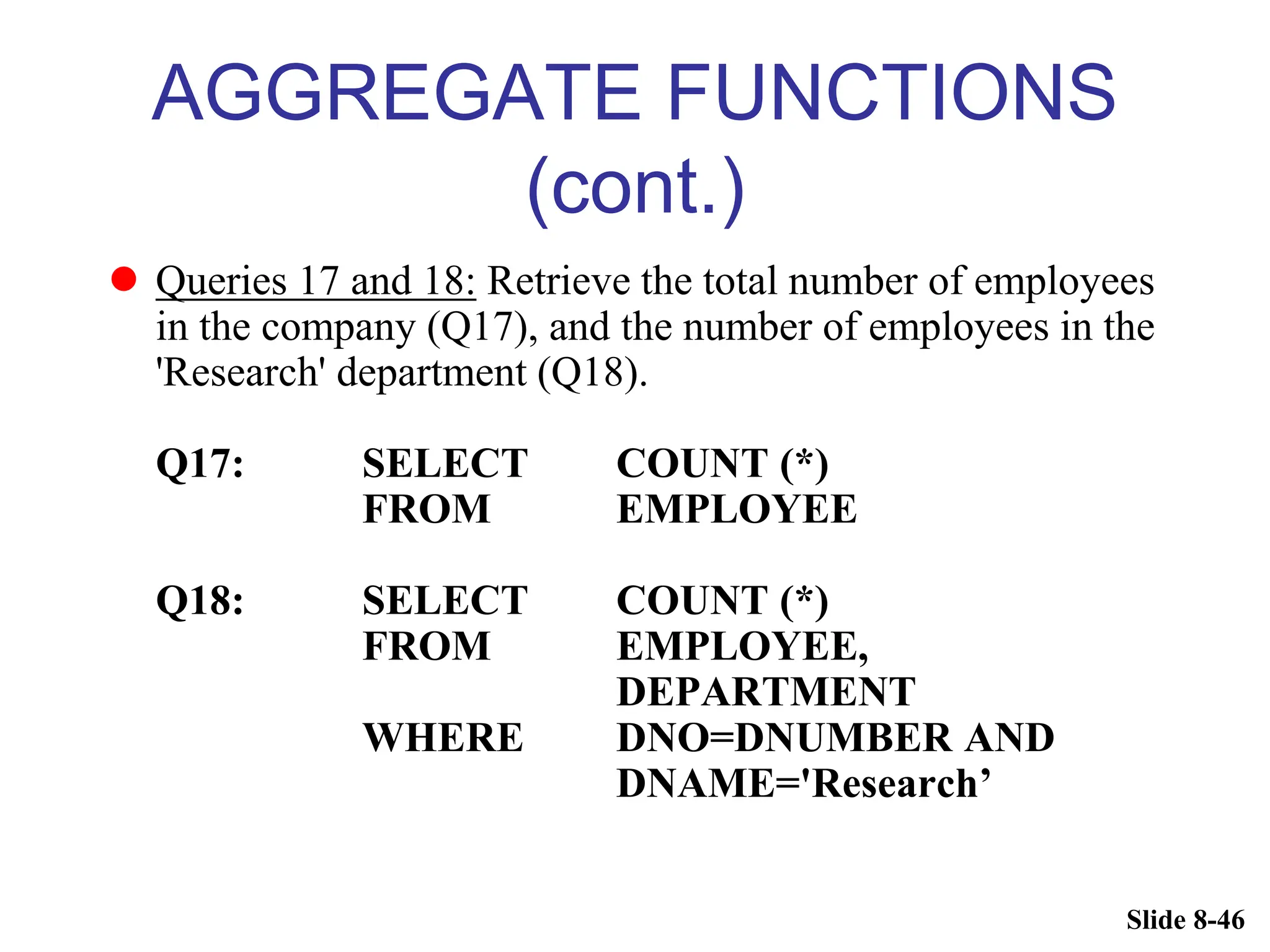 Slide 8-46
AGGREGATE FUNCTIONS
(cont.)
 Queries 17 and 18: Retrieve the total number of employees
in the company (Q17), and the number of employees in the
'Research' department (Q18).
Q17: SELECT COUNT (*)
FROM EMPLOYEE
Q18: SELECT COUNT (*)
FROM EMPLOYEE,
DEPARTMENT
WHERE DNO=DNUMBER AND
DNAME='Research’
 