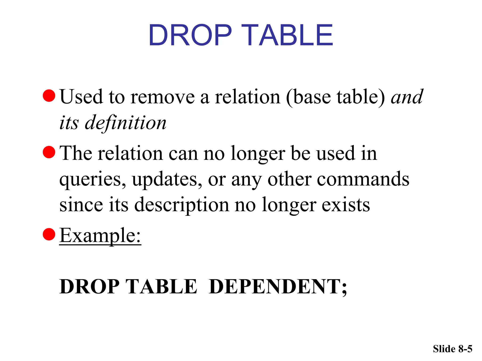 Slide 8-5
DROP TABLE
Used to remove a relation (base table) and
its definition
The relation can no longer be used in
queries, updates, or any other commands
since its description no longer exists
Example:
DROP TABLE DEPENDENT;
 