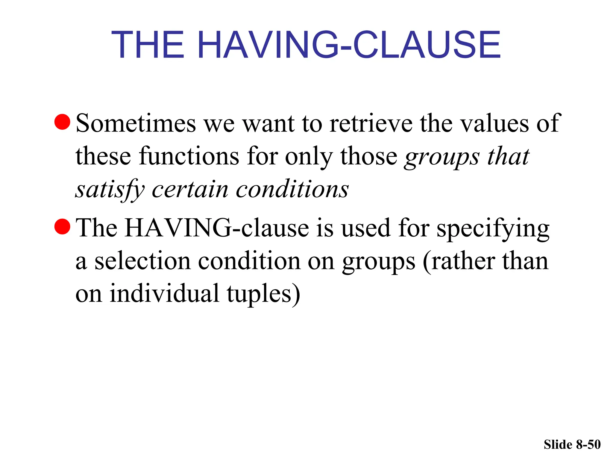 Slide 8-50
THE HAVING-CLAUSE
Sometimes we want to retrieve the values of
these functions for only those groups that
satisfy certain conditions
The HAVING-clause is used for specifying
a selection condition on groups (rather than
on individual tuples)
 