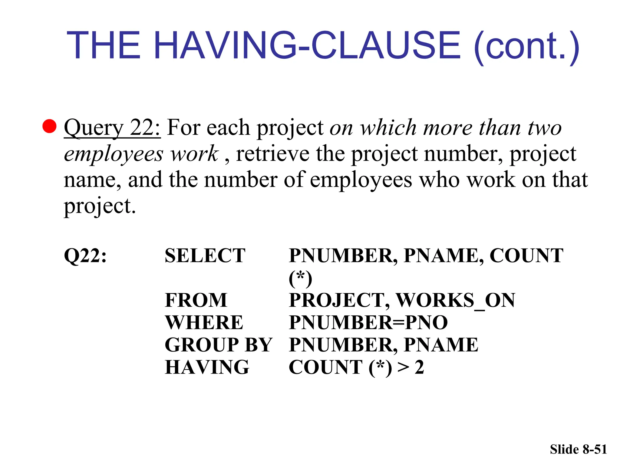 Slide 8-51
THE HAVING-CLAUSE (cont.)
 Query 22: For each project on which more than two
employees work , retrieve the project number, project
name, and the number of employees who work on that
project.
Q22: SELECT PNUMBER, PNAME, COUNT
(*)
FROM PROJECT, WORKS_ON
WHERE PNUMBER=PNO
GROUP BY PNUMBER, PNAME
HAVING COUNT (*) > 2
 
