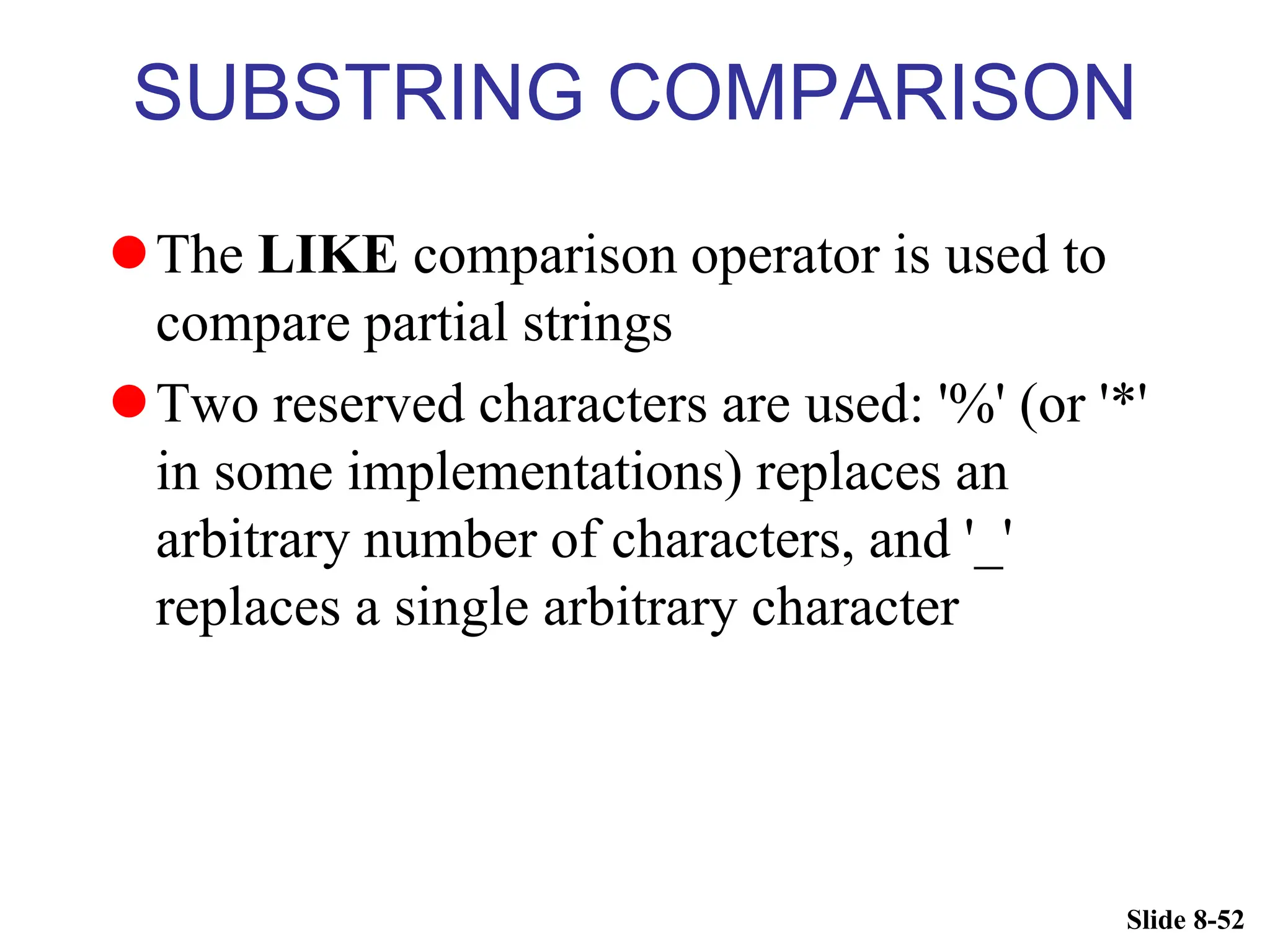 Slide 8-52
SUBSTRING COMPARISON
The LIKE comparison operator is used to
compare partial strings
Two reserved characters are used: '%' (or '*'
in some implementations) replaces an
arbitrary number of characters, and '_'
replaces a single arbitrary character
 