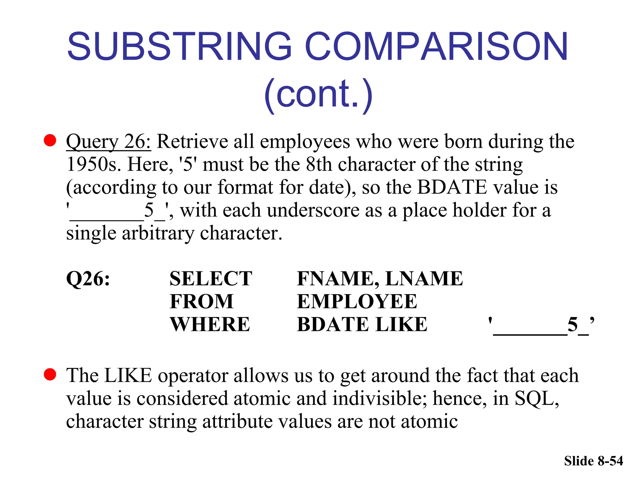 Slide 8-54
SUBSTRING COMPARISON
(cont.)
 Query 26: Retrieve all employees who were born during the
1950s. Here, '5' must be the 8th character of the string
(according to our format for date), so the BDATE value is
'_______5_', with each underscore as a place holder for a
single arbitrary character.
Q26: SELECT FNAME, LNAME
FROM EMPLOYEE
WHERE BDATE LIKE '_______5_’
 The LIKE operator allows us to get around the fact that each
value is considered atomic and indivisible; hence, in SQL,
character string attribute values are not atomic
 
