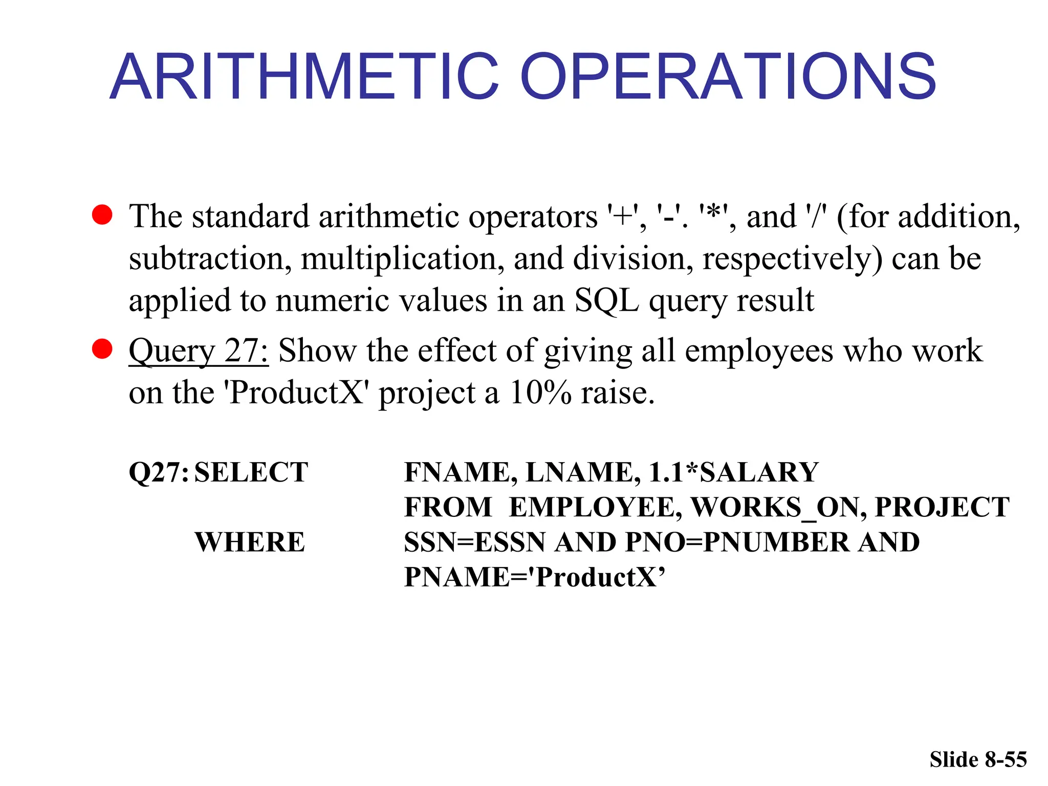 Slide 8-55
ARITHMETIC OPERATIONS
 The standard arithmetic operators '+', '-'. '*', and '/' (for addition,
subtraction, multiplication, and division, respectively) can be
applied to numeric values in an SQL query result
 Query 27: Show the effect of giving all employees who work
on the 'ProductX' project a 10% raise.
Q27:SELECT FNAME, LNAME, 1.1*SALARY
FROM EMPLOYEE, WORKS_ON, PROJECT
WHERE SSN=ESSN AND PNO=PNUMBER AND
PNAME='ProductX’
 