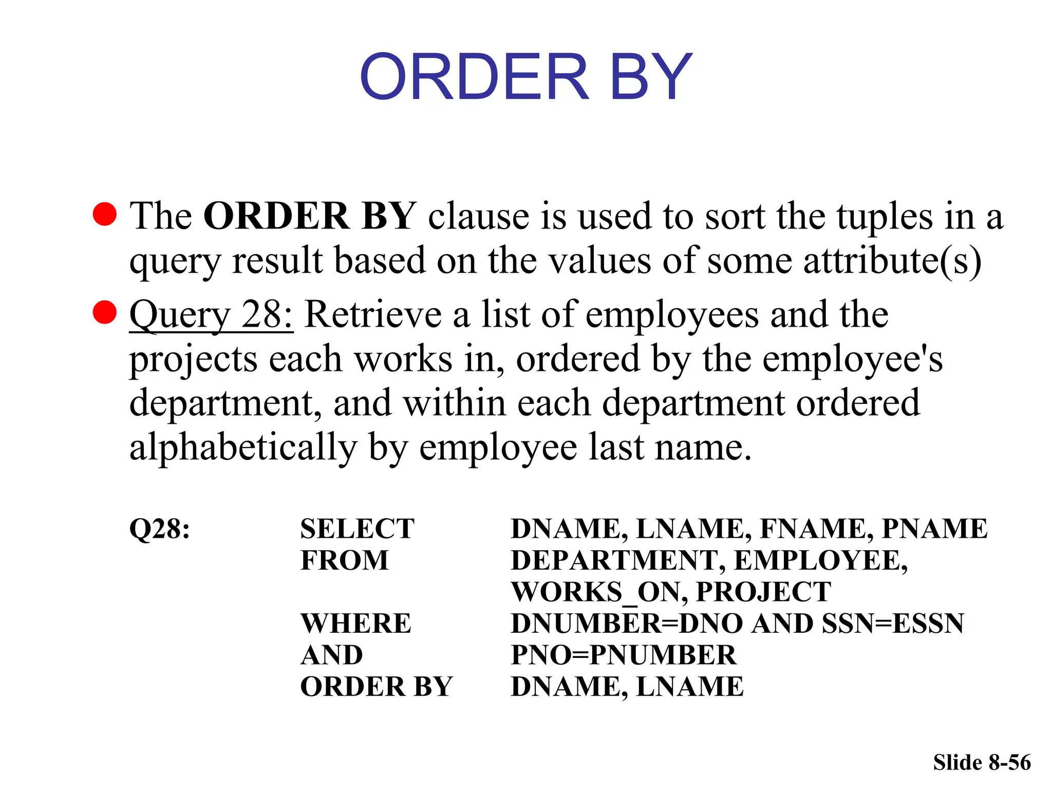 Slide 8-56
ORDER BY
 The ORDER BY clause is used to sort the tuples in a
query result based on the values of some attribute(s)
 Query 28: Retrieve a list of employees and the
projects each works in, ordered by the employee's
department, and within each department ordered
alphabetically by employee last name.
Q28: SELECT DNAME, LNAME, FNAME, PNAME
FROM DEPARTMENT, EMPLOYEE,
WORKS_ON, PROJECT
WHERE DNUMBER=DNO AND SSN=ESSN
AND PNO=PNUMBER
ORDER BY DNAME, LNAME
 