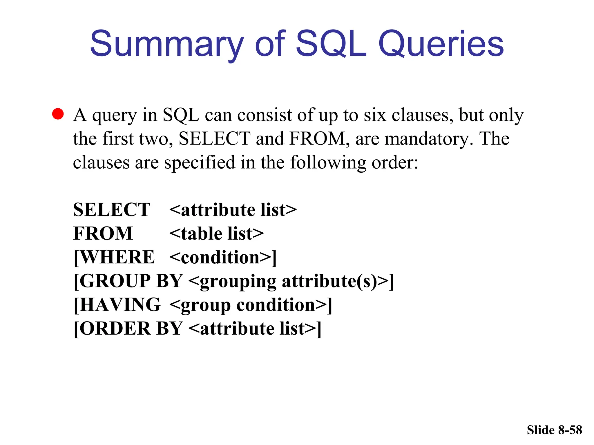 Slide 8-58
Summary of SQL Queries
 A query in SQL can consist of up to six clauses, but only
the first two, SELECT and FROM, are mandatory. The
clauses are specified in the following order:
SELECT <attribute list>
FROM <table list>
[WHERE <condition>]
[GROUP BY <grouping attribute(s)>]
[HAVING <group condition>]
[ORDER BY <attribute list>]
 