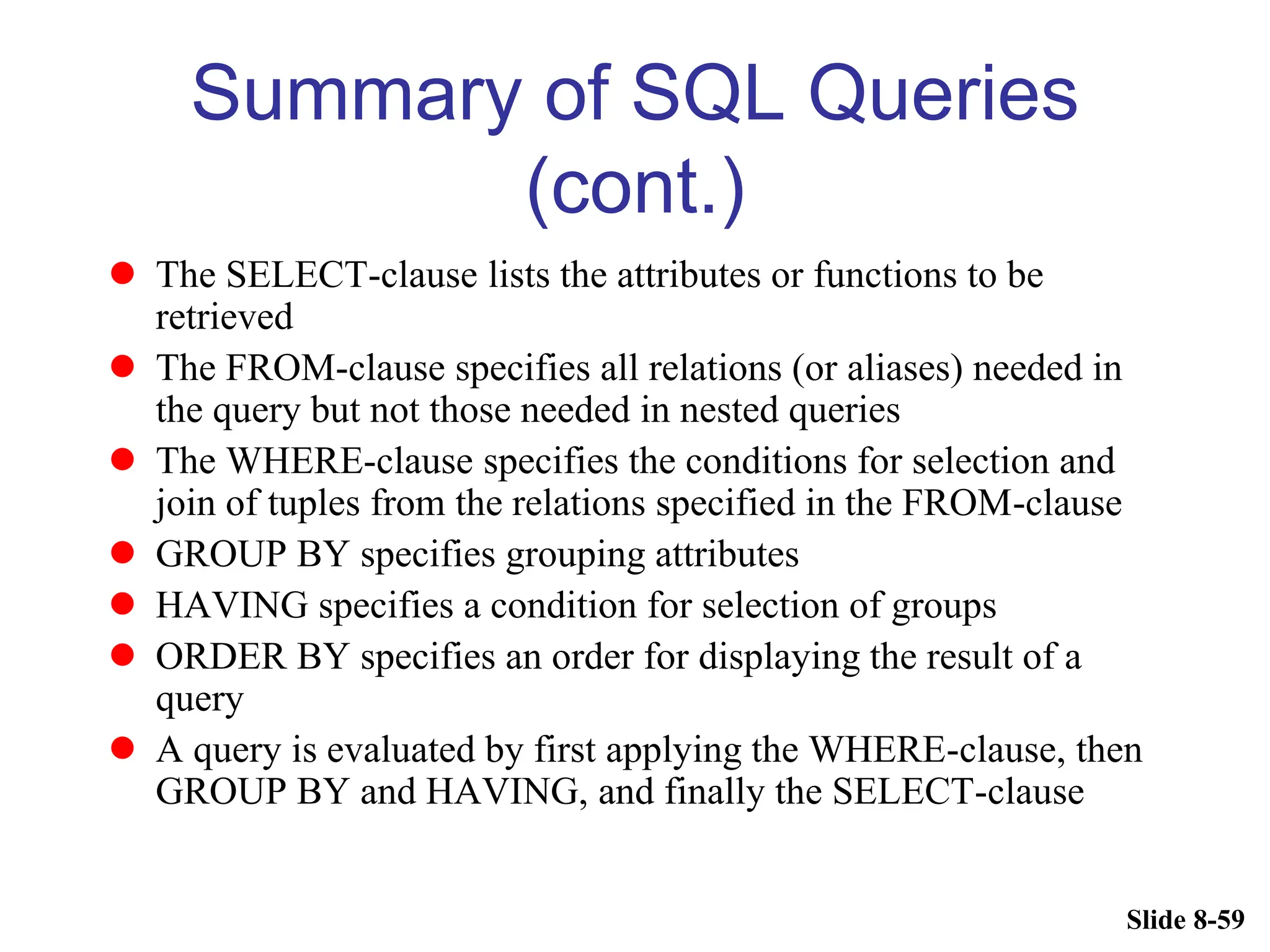 Slide 8-59
Summary of SQL Queries
(cont.)
 The SELECT-clause lists the attributes or functions to be
retrieved
 The FROM-clause specifies all relations (or aliases) needed in
the query but not those needed in nested queries
 The WHERE-clause specifies the conditions for selection and
join of tuples from the relations specified in the FROM-clause
 GROUP BY specifies grouping attributes
 HAVING specifies a condition for selection of groups
 ORDER BY specifies an order for displaying the result of a
query
 A query is evaluated by first applying the WHERE-clause, then
GROUP BY and HAVING, and finally the SELECT-clause
 