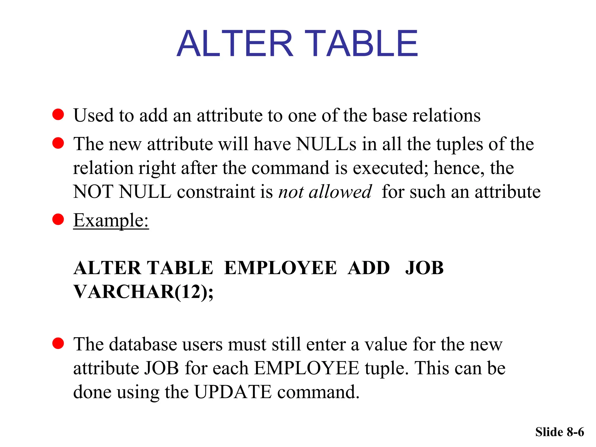 Slide 8-6
ALTER TABLE
 Used to add an attribute to one of the base relations
 The new attribute will have NULLs in all the tuples of the
relation right after the command is executed; hence, the
NOT NULL constraint is not allowed for such an attribute
 Example:
ALTER TABLE EMPLOYEE ADD JOB
VARCHAR(12);
 The database users must still enter a value for the new
attribute JOB for each EMPLOYEE tuple. This can be
done using the UPDATE command.
 