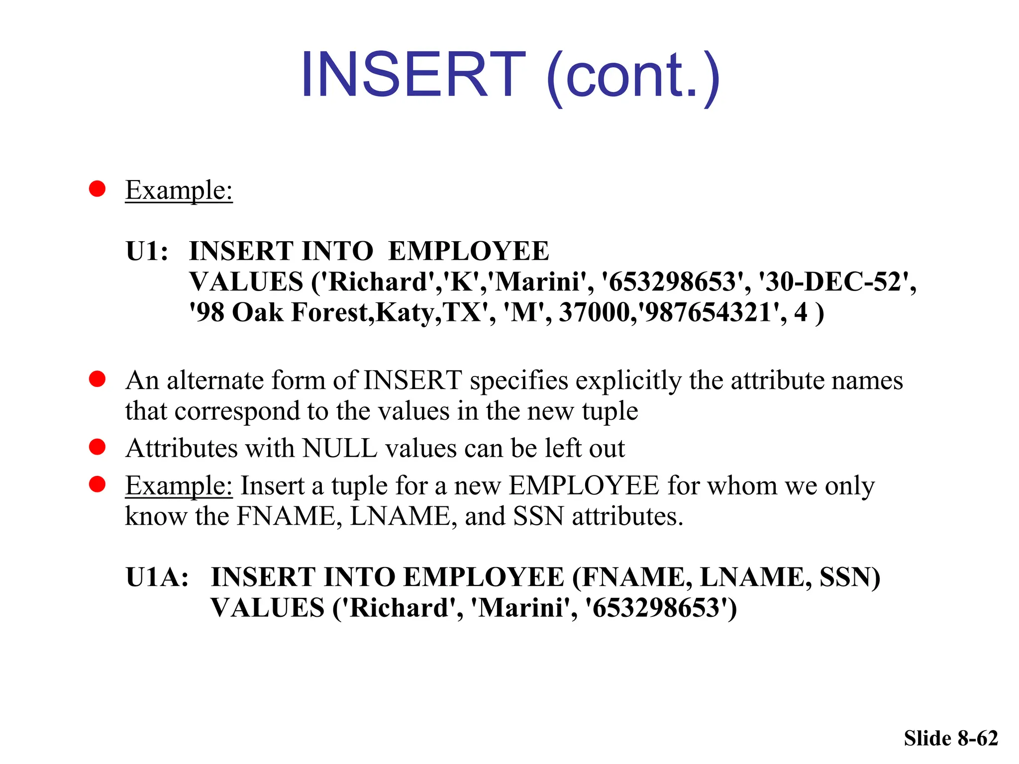 Slide 8-62
INSERT (cont.)
 Example:
U1: INSERT INTO EMPLOYEE
VALUES ('Richard','K','Marini', '653298653', '30-DEC-52',
'98 Oak Forest,Katy,TX', 'M', 37000,'987654321', 4 )
 An alternate form of INSERT specifies explicitly the attribute names
that correspond to the values in the new tuple
 Attributes with NULL values can be left out
 Example: Insert a tuple for a new EMPLOYEE for whom we only
know the FNAME, LNAME, and SSN attributes.
U1A: INSERT INTO EMPLOYEE (FNAME, LNAME, SSN)
VALUES ('Richard', 'Marini', '653298653')
 
