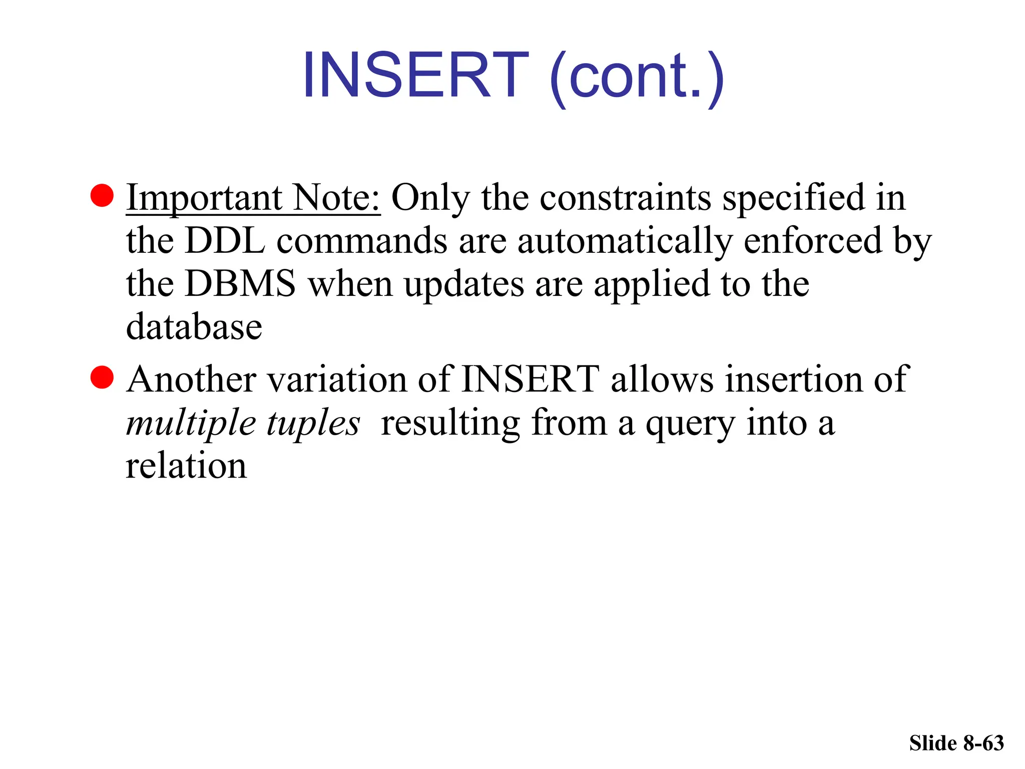 Slide 8-63
INSERT (cont.)
 Important Note: Only the constraints specified in
the DDL commands are automatically enforced by
the DBMS when updates are applied to the
database
 Another variation of INSERT allows insertion of
multiple tuples resulting from a query into a
relation
 