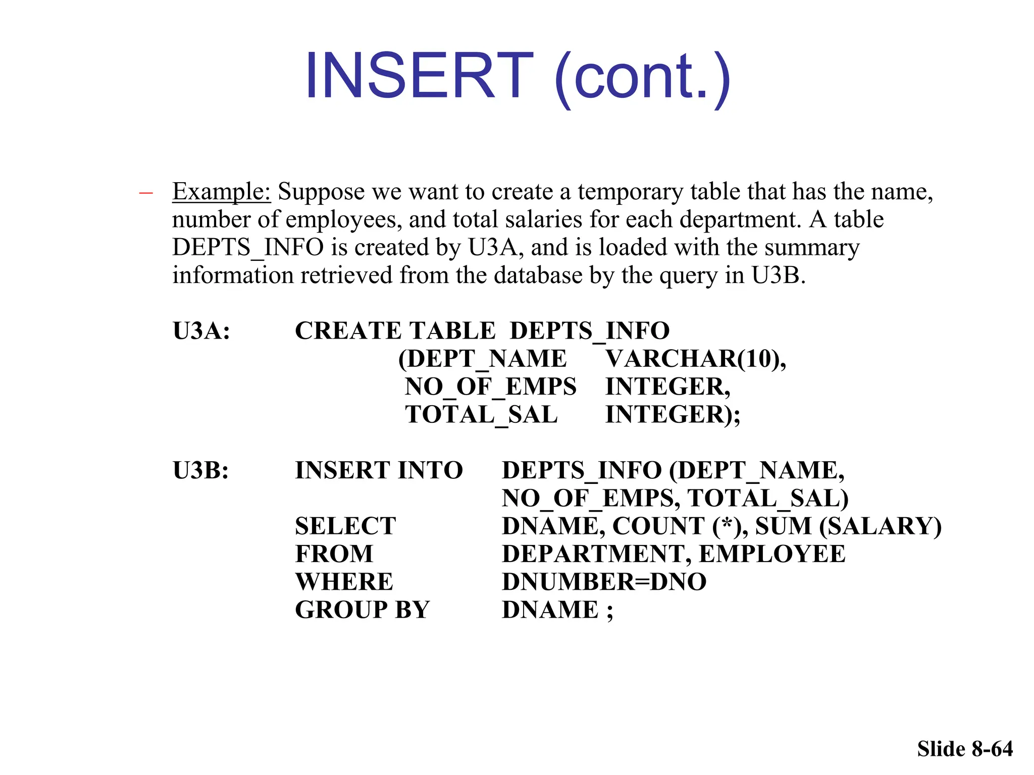 Slide 8-64
INSERT (cont.)
– Example: Suppose we want to create a temporary table that has the name,
number of employees, and total salaries for each department. A table
DEPTS_INFO is created by U3A, and is loaded with the summary
information retrieved from the database by the query in U3B.
U3A: CREATE TABLE DEPTS_INFO
(DEPT_NAME VARCHAR(10),
NO_OF_EMPS INTEGER,
TOTAL_SAL INTEGER);
U3B: INSERT INTO DEPTS_INFO (DEPT_NAME,
NO_OF_EMPS, TOTAL_SAL)
SELECT DNAME, COUNT (*), SUM (SALARY)
FROM DEPARTMENT, EMPLOYEE
WHERE DNUMBER=DNO
GROUP BY DNAME ;
 