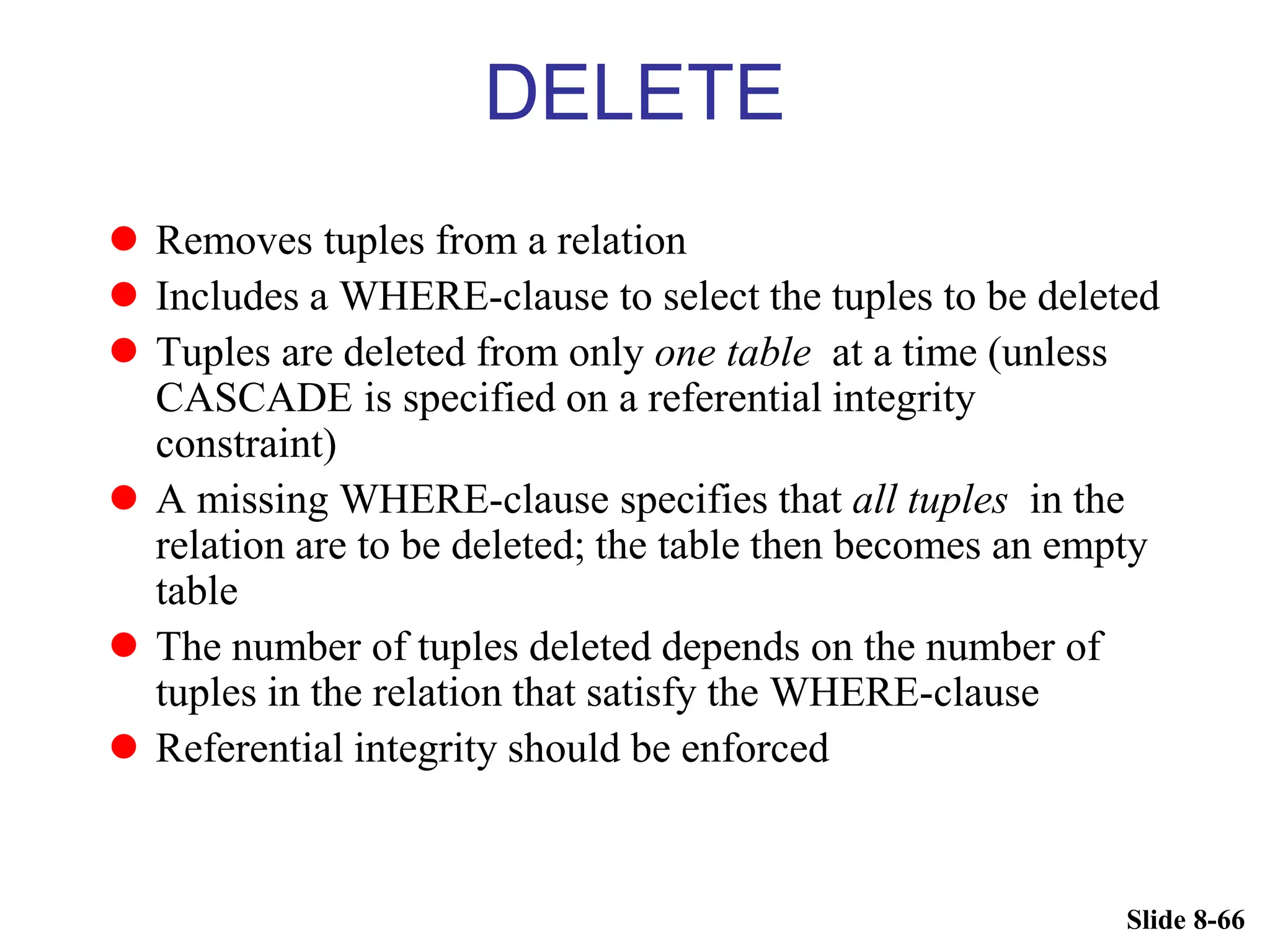 Slide 8-66
DELETE
 Removes tuples from a relation
 Includes a WHERE-clause to select the tuples to be deleted
 Tuples are deleted from only one table at a time (unless
CASCADE is specified on a referential integrity
constraint)
 A missing WHERE-clause specifies that all tuples in the
relation are to be deleted; the table then becomes an empty
table
 The number of tuples deleted depends on the number of
tuples in the relation that satisfy the WHERE-clause
 Referential integrity should be enforced
 