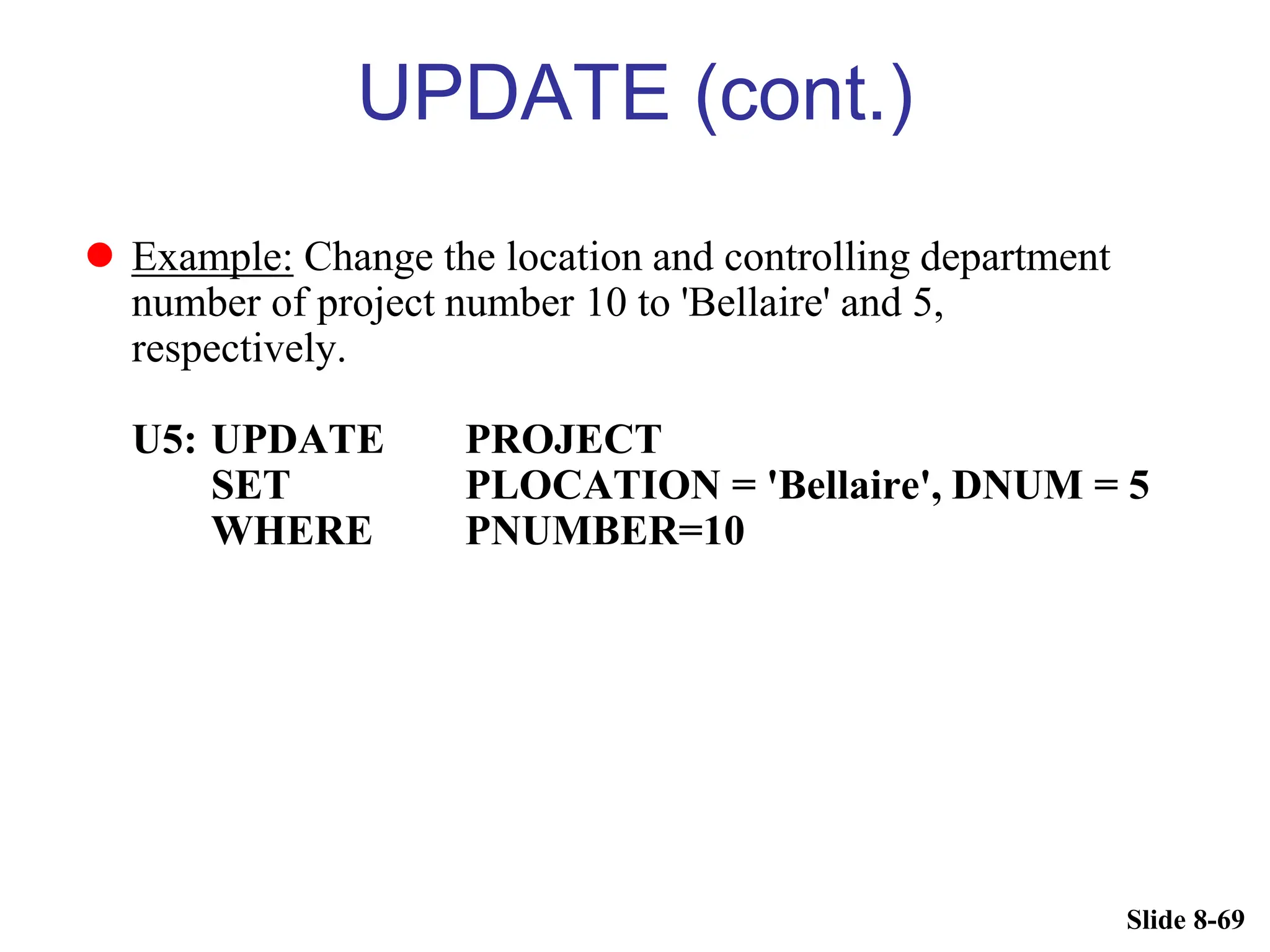 Slide 8-69
UPDATE (cont.)
 Example: Change the location and controlling department
number of project number 10 to 'Bellaire' and 5,
respectively.
U5: UPDATE PROJECT
SET PLOCATION = 'Bellaire', DNUM = 5
WHERE PNUMBER=10
 