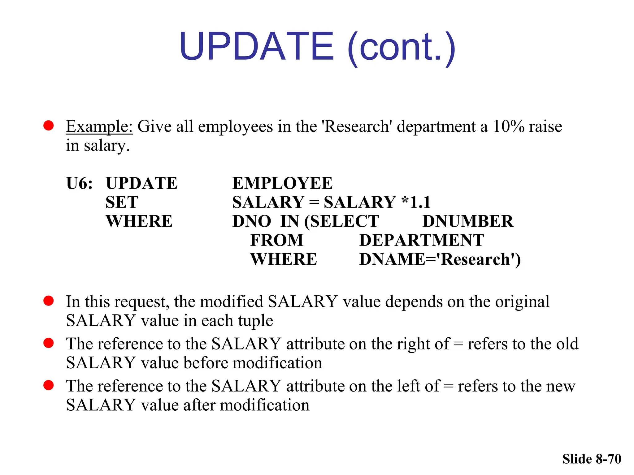 Slide 8-70
UPDATE (cont.)
 Example: Give all employees in the 'Research' department a 10% raise
in salary.
U6: UPDATE EMPLOYEE
SET SALARY = SALARY *1.1
WHERE DNO IN (SELECT DNUMBER
FROM DEPARTMENT
WHERE DNAME='Research')
 In this request, the modified SALARY value depends on the original
SALARY value in each tuple
 The reference to the SALARY attribute on the right of = refers to the old
SALARY value before modification
 The reference to the SALARY attribute on the left of = refers to the new
SALARY value after modification
 