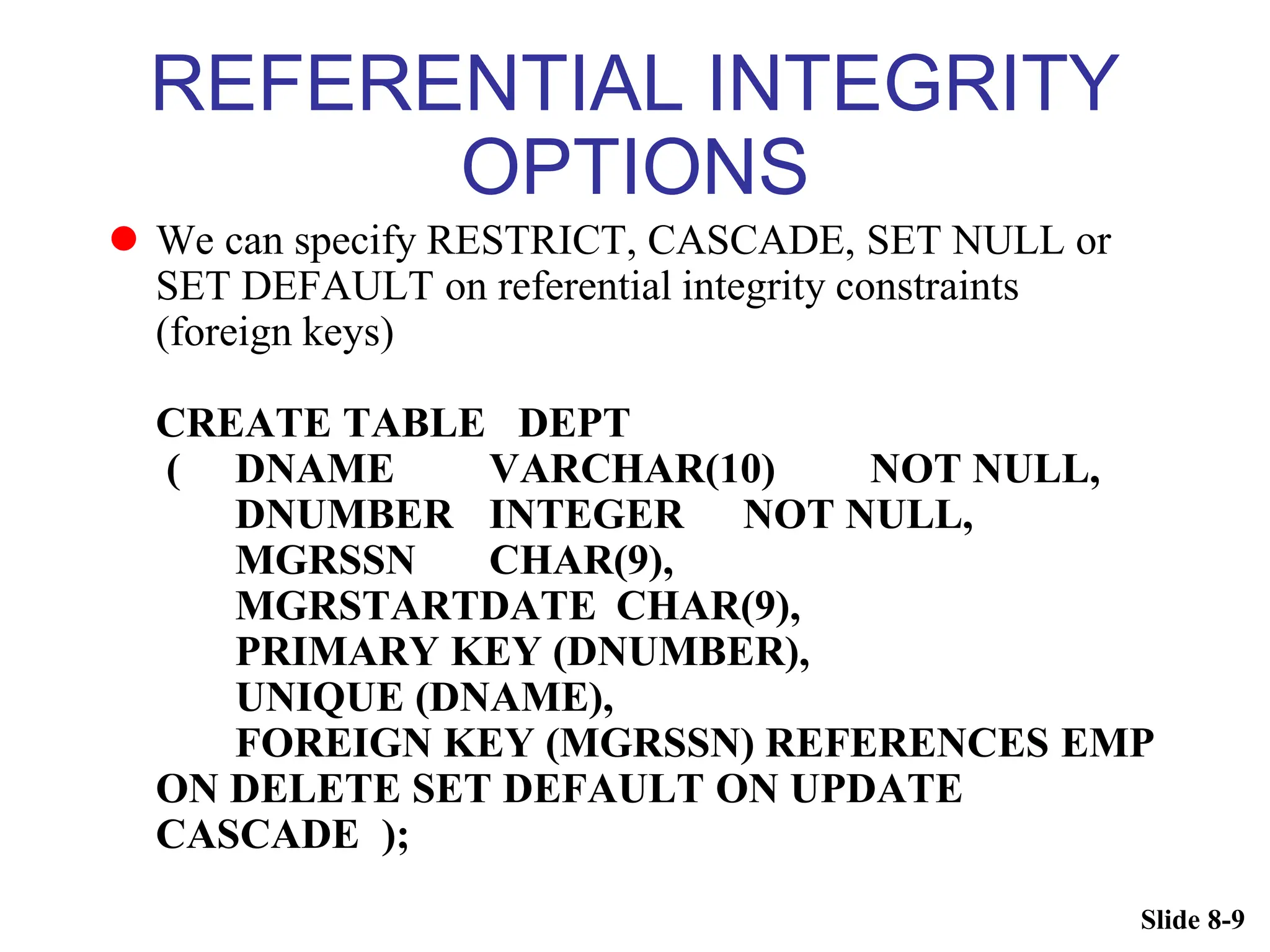Slide 8-9
REFERENTIAL INTEGRITY
OPTIONS
 We can specify RESTRICT, CASCADE, SET NULL or
SET DEFAULT on referential integrity constraints
(foreign keys)
CREATE TABLE DEPT
( DNAME VARCHAR(10) NOT NULL,
DNUMBER INTEGER NOT NULL,
MGRSSN CHAR(9),
MGRSTARTDATE CHAR(9),
PRIMARY KEY (DNUMBER),
UNIQUE (DNAME),
FOREIGN KEY (MGRSSN) REFERENCES EMP
ON DELETE SET DEFAULT ON UPDATE
CASCADE );
 