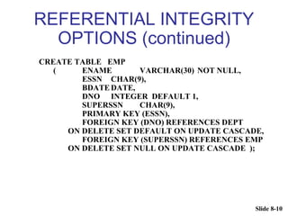 Slide 8-10
REFERENTIAL INTEGRITY
OPTIONS (continued)
CREATE TABLE EMP
( ENAME VARCHAR(30) NOT NULL,
ESSN CHAR(9),
BDATEDATE,
DNO INTEGER DEFAULT 1,
SUPERSSN CHAR(9),
PRIMARY KEY (ESSN),
FOREIGN KEY (DNO) REFERENCES DEPT
ON DELETE SET DEFAULT ON UPDATE CASCADE,
FOREIGN KEY (SUPERSSN) REFERENCES EMP
ON DELETE SET NULL ON UPDATE CASCADE );
 