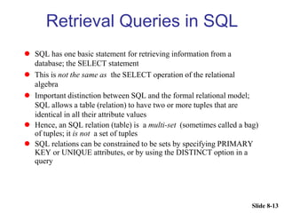 Slide 8-13
Retrieval Queries in SQL
 SQL has one basic statement for retrieving information from a
database; the SELECT statement
 This is not the same as the SELECT operation of the relational
algebra
 Important distinction between SQL and the formal relational model;
SQL allows a table (relation) to have two or more tuples that are
identical in all their attribute values
 Hence, an SQL relation (table) is a multi-set (sometimes called a bag)
of tuples; it is not a set of tuples
 SQL relations can be constrained to be sets by specifying PRIMARY
KEY or UNIQUE attributes, or by using the DISTINCT option in a
query
 