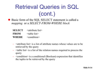 Slide 8-14
Retrieval Queries in SQL
(cont.)
 Basic form of the SQL SELECT statement is called a
mapping or a SELECT-FROM-WHERE block
SELECT <attribute list>
FROM <table list>
WHERE <condition>
– <attribute list> is a list of attribute names whose values are to be
retrieved by the query
– <table list> is a list of the relation names required to process the
query
– <condition> is a conditional (Boolean) expression that identifies
the tuples to be retrieved by the query
 