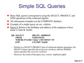 Slide 8-17
Simple SQL Queries
 Basic SQL queries correspond to using the SELECT, PROJECT, and
JOIN operations of the relational algebra
 All subsequent examples use the COMPANY database
 Example of a simple query on one relation
 Query 0: Retrieve the birthdate and address of the employee whose
name is 'John B. Smith'.
Q0: SELECT BDATE, ADDRESS
FROM EMPLOYEE
WHERE FNAME='John' AND MINIT='B’
AND LNAME='Smith’
– Similar to a SELECT-PROJECT pair of relational algebra operations; the
SELECT-clause specifies the projection attributes and the WHERE-
clause specifies the selection condition
– However, the result of the query may contain duplicate tuples
 