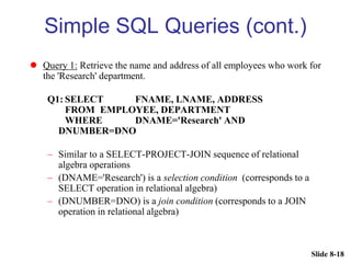 Slide 8-18
Simple SQL Queries (cont.)
 Query 1: Retrieve the name and address of all employees who work for
the 'Research' department.
Q1: SELECT FNAME, LNAME, ADDRESS
FROM EMPLOYEE, DEPARTMENT
WHERE DNAME='Research' AND
DNUMBER=DNO
– Similar to a SELECT-PROJECT-JOIN sequence of relational
algebra operations
– (DNAME='Research') is a selection condition (corresponds to a
SELECT operation in relational algebra)
– (DNUMBER=DNO) is a join condition (corresponds to a JOIN
operation in relational algebra)
 