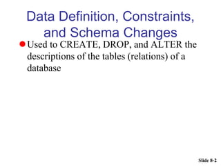 Slide 8-2
Data Definition, Constraints,
and Schema Changes
Used to CREATE, DROP, and ALTER the
descriptions of the tables (relations) of a
database
 