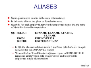 Slide 8-21
ALIASES
 Some queries need to refer to the same relation twice
 In this case, aliases are given to the relation name
 Query 8: For each employee, retrieve the employee's name, and the name
of his or her immediate supervisor.
Q8: SELECT E.FNAME, E.LNAME, S.FNAME,
S.LNAME
FROM EMPLOYEE E S
WHERE E.SUPERSSN=S.SSN
– In Q8, the alternate relation names E and S are called aliases or tuple
variables for the EMPLOYEE relation
– We can think of E and S as two different copies of EMPLOYEE; E
represents employees in role of supervisees and S represents
employees in role of supervisors
 