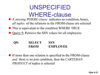Slide 8-23
UNSPECIFIED
WHERE-clause
 A missing WHERE-clause indicates no condition; hence,
all tuples of the relations in the FROM-clause are selected
 This is equivalent to the condition WHERE TRUE
 Query 9: Retrieve the SSN values for all employees.
Q9: SELECT SSN
FROM EMPLOYEE
 If more than one relation is specified in the FROM-clause
and there is no join condition, then the CARTESIAN
PRODUCT of tuples is selected
 