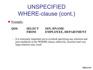 Slide 8-24
UNSPECIFIED
WHERE-clause (cont.)
 Example:
Q10: SELECT SSN, DNAME
FROM EMPLOYEE, DEPARTMENT
– It is extremely important not to overlook specifying any selection and
join conditions in the WHERE-clause; otherwise, incorrect and very
large relations may result
 