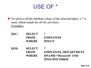 Slide 8-25
USE OF *
 To retrieve all the attribute values of the selected tuples, a * is
used, which stands for all the attributes
Examples:
Q1C: SELECT *
FROM EMPLOYEE
WHERE DNO=5
Q1D: SELECT *
FROM EMPLOYEE, DEPARTMENT
WHERE DNAME='Research' AND
DNO=DNUMBER
 