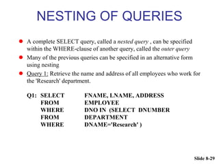 Slide 8-29
NESTING OF QUERIES
 A complete SELECT query, called a nested query , can be specified
within the WHERE-clause of another query, called the outer query
 Many of the previous queries can be specified in an alternative form
using nesting
 Query 1: Retrieve the name and address of all employees who work for
the 'Research' department.
Q1: SELECT FNAME, LNAME, ADDRESS
FROM EMPLOYEE
WHERE DNO IN (SELECT DNUMBER
FROM DEPARTMENT
WHERE DNAME='Research' )
 