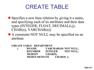 Slide 8-3
CREATE TABLE
 Specifies a new base relation by giving it a name,
and specifying each of its attributes and their data
types (INTEGER, FLOAT, DECIMAL(i,j),
CHAR(n), VARCHAR(n))
 A constraint NOT NULL may be specified on an
attribute
CREATE TABLE DEPARTMENT
( DNAME VARCHAR(10) NOT NULL,
DNUMBER INTEGER NOT NULL,
MGRSSN CHAR(9),
MGRSTARTDATE CHAR(9) );
 