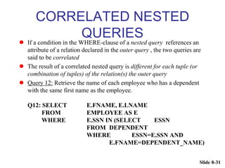 Slide 8-31
CORRELATED NESTED
QUERIES
 If a condition in the WHERE-clause of a nested query references an
attribute of a relation declared in the outer query , the two queries are
said to be correlated
 The result of a correlated nested query is different for each tuple (or
combination of tuples) of the relation(s) the outer query
 Query 12: Retrieve the name of each employee who has a dependent
with the same first name as the employee.
Q12: SELECT E.FNAME, E.LNAME
FROM EMPLOYEE AS E
WHERE E.SSN IN (SELECT ESSN
FROM DEPENDENT
WHERE ESSN=E.SSN AND
E.FNAME=DEPENDENT_NAME)
 