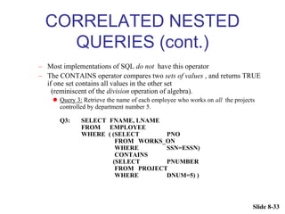 Slide 8-33
CORRELATED NESTED
QUERIES (cont.)
– Most implementations of SQL do not have this operator
– The CONTAINS operator compares two sets of values , and returns TRUE
if one set contains all values in the other set
(reminiscent of the division operation of algebra).
 Query 3: Retrieve the name of each employee who works on all the projects
controlled by department number 5.
Q3: SELECT FNAME, LNAME
FROM EMPLOYEE
WHERE ( (SELECT PNO
FROM WORKS_ON
WHERE SSN=ESSN)
CONTAINS
(SELECT PNUMBER
FROM PROJECT
WHERE DNUM=5) )
 