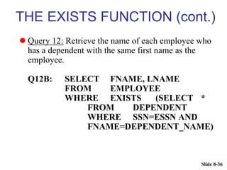 Slide 8-36
THE EXISTS FUNCTION (cont.)
 Query 12: Retrieve the name of each employee who
has a dependent with the same first name as the
employee.
Q12B: SELECT FNAME, LNAME
FROM EMPLOYEE
WHERE EXISTS (SELECT *
FROM DEPENDENT
WHERE SSN=ESSN AND
FNAME=DEPENDENT_NAME)
 