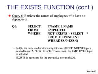 Slide 8-37
THE EXISTS FUNCTION (cont.)
 Query 6: Retrieve the names of employees who have no
dependents.
Q6: SELECT FNAME, LNAME
FROM EMPLOYEE
WHERE NOT EXISTS (SELECT *
FROM DEPENDENT
WHERE SSN=ESSN)
– In Q6, the correlated nested query retrieves all DEPENDENT tuples
related to an EMPLOYEE tuple. If none exist , the EMPLOYEE tuple
is selected
– EXISTS is necessary for the expressive power of SQL
 
