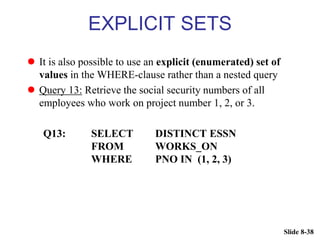 Slide 8-38
EXPLICIT SETS
 It is also possible to use an explicit (enumerated) set of
values in the WHERE-clause rather than a nested query
 Query 13: Retrieve the social security numbers of all
employees who work on project number 1, 2, or 3.
Q13: SELECT DISTINCT ESSN
FROM WORKS_ON
WHERE PNO IN (1, 2, 3)
 