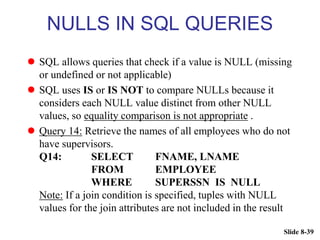Slide 8-39
NULLS IN SQL QUERIES
 SQL allows queries that check if a value is NULL (missing
or undefined or not applicable)
 SQL uses IS or IS NOT to compare NULLs because it
considers each NULL value distinct from other NULL
values, so equality comparison is not appropriate .
 Query 14: Retrieve the names of all employees who do not
have supervisors.
Q14: SELECT FNAME, LNAME
FROM EMPLOYEE
WHERE SUPERSSN IS NULL
Note: If a join condition is specified, tuples with NULL
values for the join attributes are not included in the result
 