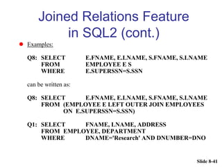 Slide 8-41
Joined Relations Feature
in SQL2 (cont.)
 Examples:
Q8: SELECT E.FNAME, E.LNAME, S.FNAME, S.LNAME
FROM EMPLOYEE E S
WHERE E.SUPERSSN=S.SSN
can be written as:
Q8: SELECT E.FNAME, E.LNAME, S.FNAME, S.LNAME
FROM (EMPLOYEE E LEFT OUTER JOIN EMPLOYEES
ON E.SUPERSSN=S.SSN)
Q1: SELECT FNAME, LNAME, ADDRESS
FROM EMPLOYEE, DEPARTMENT
WHERE DNAME='Research' AND DNUMBER=DNO
 