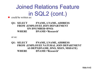 Slide 8-42
Joined Relations Feature
in SQL2 (cont.)
 could be written as:
Q1: SELECT FNAME, LNAME, ADDRESS
FROM (EMPLOYEE JOIN DEPARTMENT
ON DNUMBER=DNO)
WHERE DNAME='Research’
or as:
Q1: SELECT FNAME, LNAME, ADDRESS
FROM (EMPLOYEE NATURAL JOIN DEPARTMENT
AS DEPT(DNAME, DNO, MSSN, MSDATE)
WHERE DNAME='Research’
 