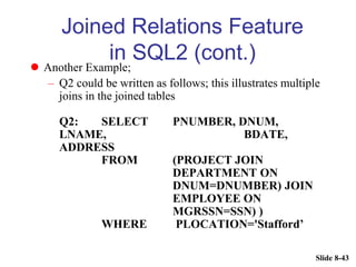 Slide 8-43
Joined Relations Feature
in SQL2 (cont.)
 Another Example;
– Q2 could be written as follows; this illustrates multiple
joins in the joined tables
Q2: SELECT PNUMBER, DNUM,
LNAME, BDATE,
ADDRESS
FROM (PROJECT JOIN
DEPARTMENT ON
DNUM=DNUMBER) JOIN
EMPLOYEE ON
MGRSSN=SSN) )
WHERE PLOCATION='Stafford’
 