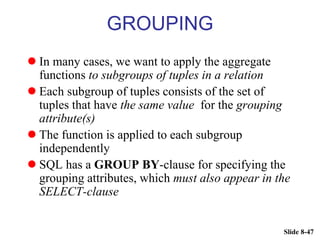 Slide 8-47
GROUPING
 In many cases, we want to apply the aggregate
functions to subgroups of tuples in a relation
 Each subgroup of tuples consists of the set of
tuples that have the same value for the grouping
attribute(s)
 The function is applied to each subgroup
independently
 SQL has a GROUP BY-clause for specifying the
grouping attributes, which must also appear in the
SELECT-clause
 